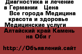 Диагностика и лечение в Германии › Цена ­ 59 000 - Все города Медицина, красота и здоровье » Медицинские услуги   . Алтайский край,Камень-на-Оби г.